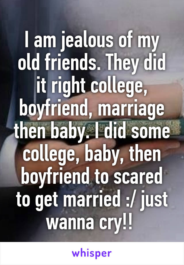 I am jealous of my old friends. They did it right college, boyfriend, marriage then baby. I did some college, baby, then boyfriend to scared to get married :/ just wanna cry!! 