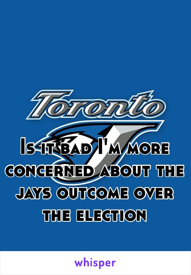 Is it bad I'm more concerned about the jays outcome over the election 