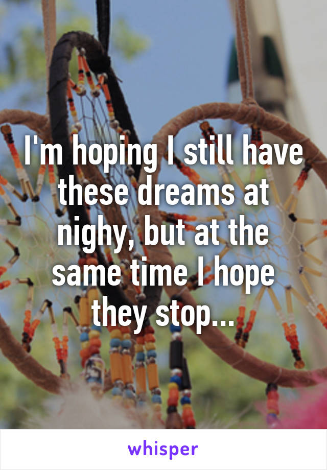 I'm hoping I still have these dreams at nighy, but at the same time I hope they stop...