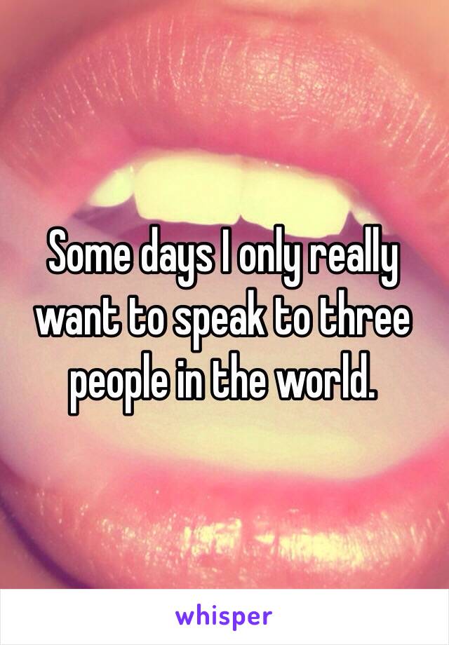 Some days I only really want to speak to three people in the world. 

