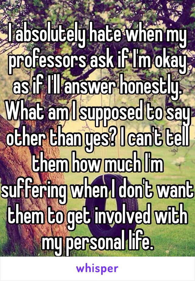 I absolutely hate when my professors ask if I'm okay as if I'll answer honestly. What am I supposed to say other than yes? I can't tell them how much I'm suffering when I don't want them to get involved with my personal life.