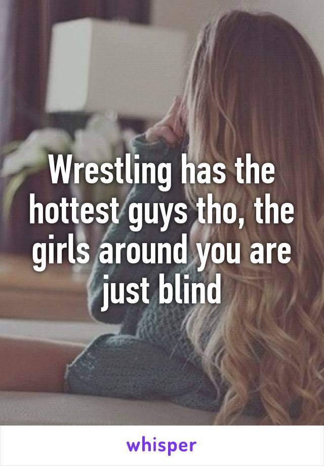 Wrestling has the hottest guys tho, the girls around you are just blind