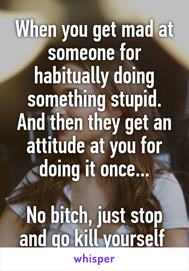 When you get mad at someone for habitually doing something stupid. And then they get an attitude at you for doing it once...

No bitch, just stop and go kill yourself 