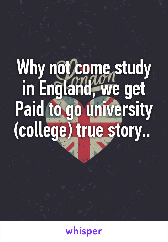 Why not come study in England, we get Paid to go university (college) true story.. 

