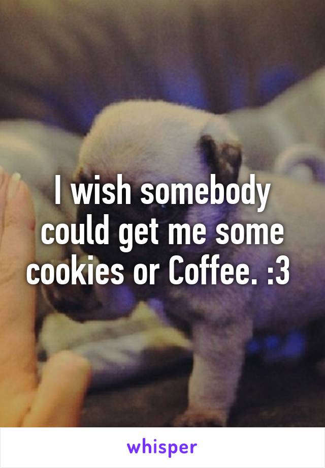 I wish somebody could get me some cookies or Coffee. :3 