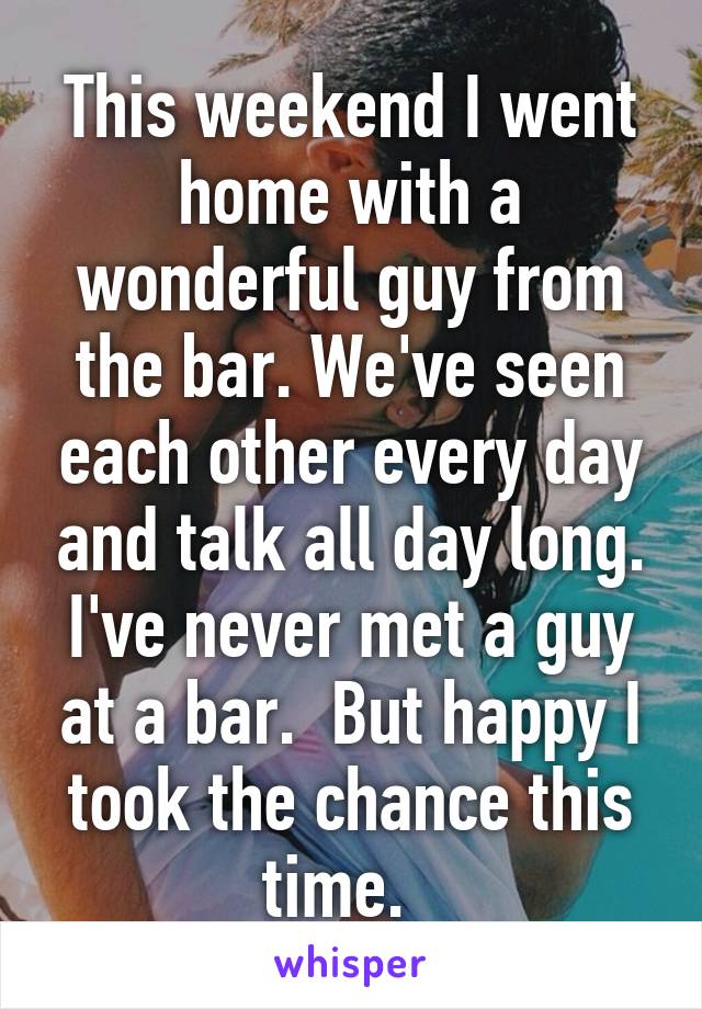 This weekend I went home with a wonderful guy from the bar. We've seen each other every day and talk all day long. I've never met a guy at a bar.  But happy I took the chance this time.  