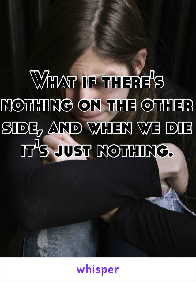 What if there's nothing on the other side, and when we die it's just nothing. 
