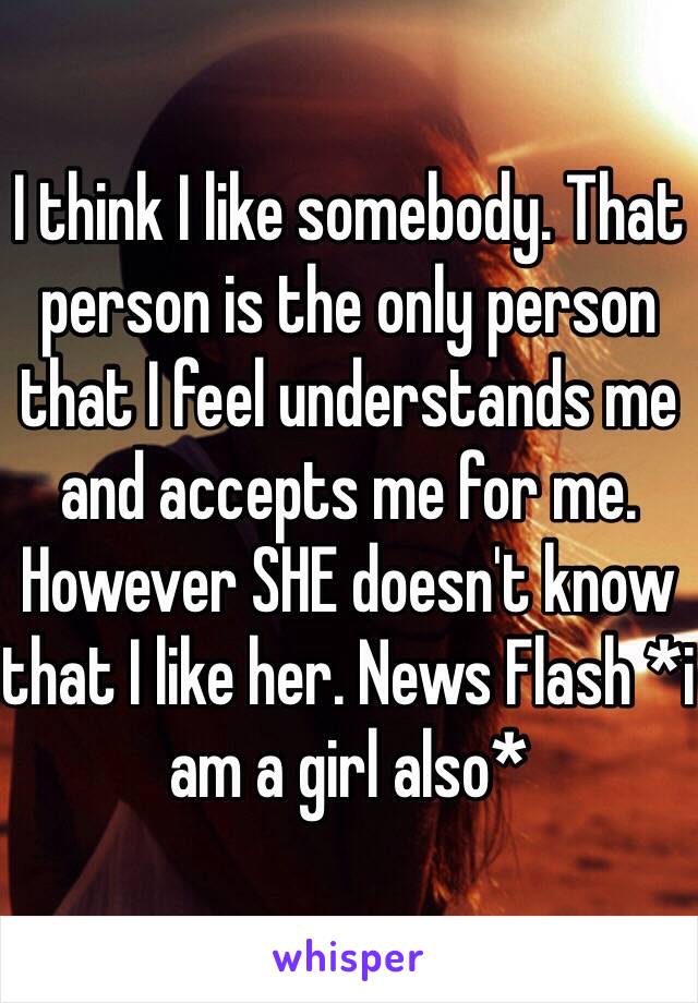 I think I like somebody. That person is the only person that I feel understands me and accepts me for me. However SHE doesn't know that I like her. News Flash *i am a girl also*