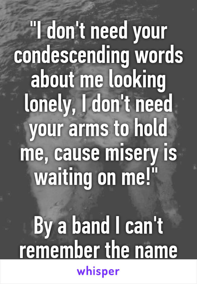 "I don't need your condescending words about me looking lonely, I don't need your arms to hold me, cause misery is waiting on me!" 

By a band I can't remember the name