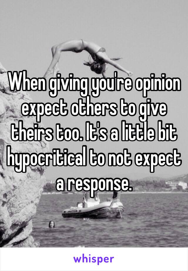 When giving you're opinion expect others to give theirs too. It's a little bit hypocritical to not expect a response. 