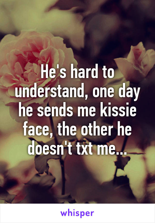 He's hard to understand, one day he sends me kissie face, the other he doesn't txt me...