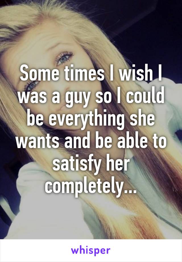 Some times I wish I was a guy so I could be everything she wants and be able to satisfy her completely...