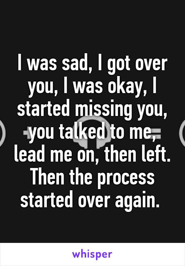 I was sad, I got over you, I was okay, I started missing you, you talked to me, lead me on, then left. Then the process started over again. 