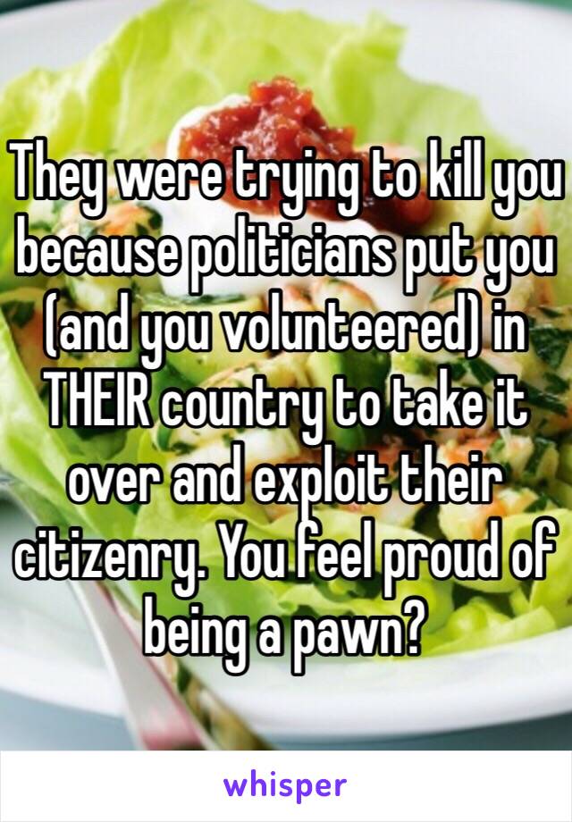 They were trying to kill you because politicians put you (and you volunteered) in THEIR country to take it over and exploit their citizenry. You feel proud of being a pawn?