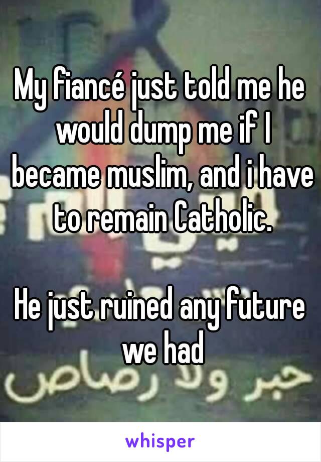 My fiancé just told me he would dump me if I became muslim, and i have to remain Catholic.

He just ruined any future we had