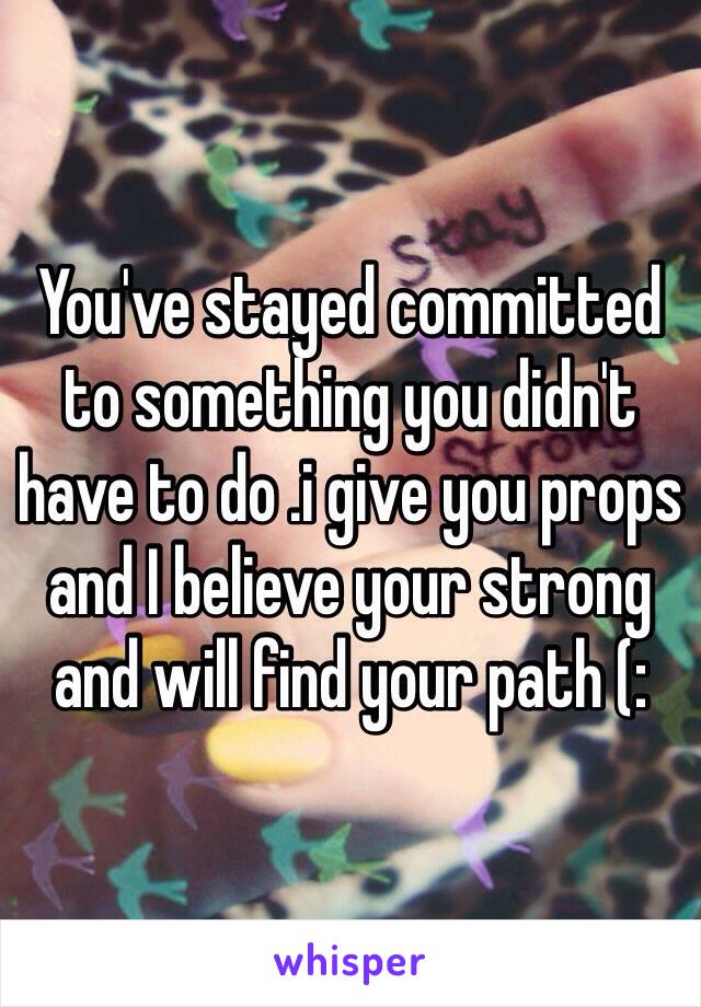 You've stayed committed to something you didn't have to do .i give you props and I believe your strong and will find your path (: 