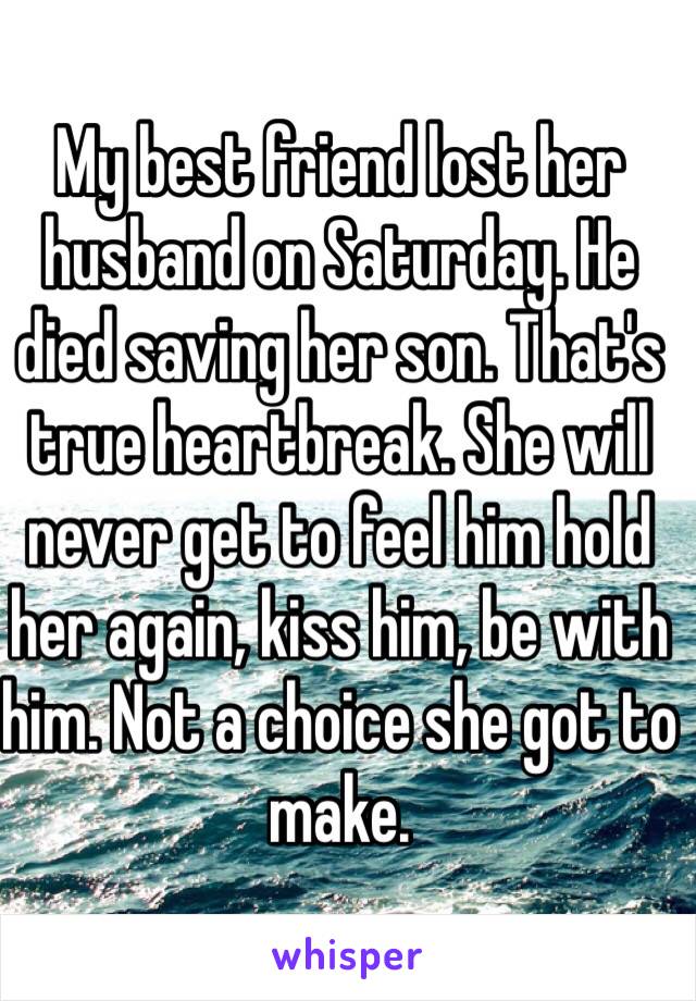 My best friend lost her husband on Saturday. He died saving her son. That's true heartbreak. She will never get to feel him hold her again, kiss him, be with him. Not a choice she got to make. 