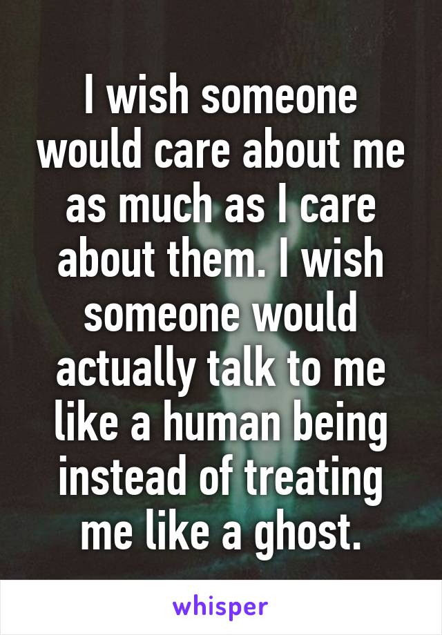 I wish someone would care about me as much as I care about them. I wish someone would actually talk to me like a human being instead of treating me like a ghost.