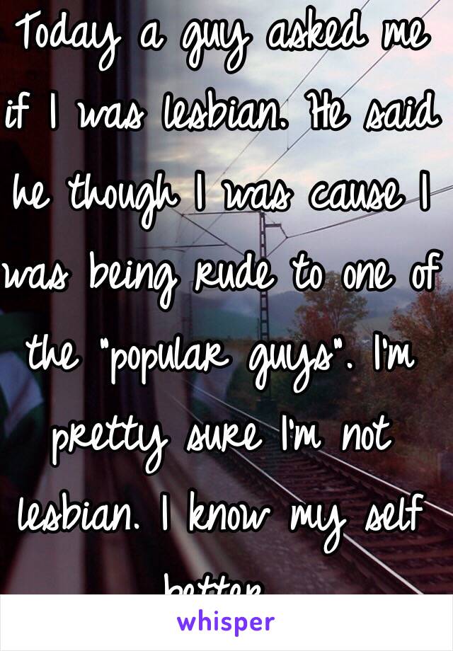 Today a guy asked me if I was lesbian. He said he though I was cause I was being rude to one of the "popular guys". I'm pretty sure I'm not lesbian. I know my self better.