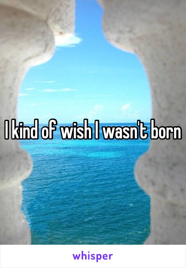 I kind of wish I wasn't born 