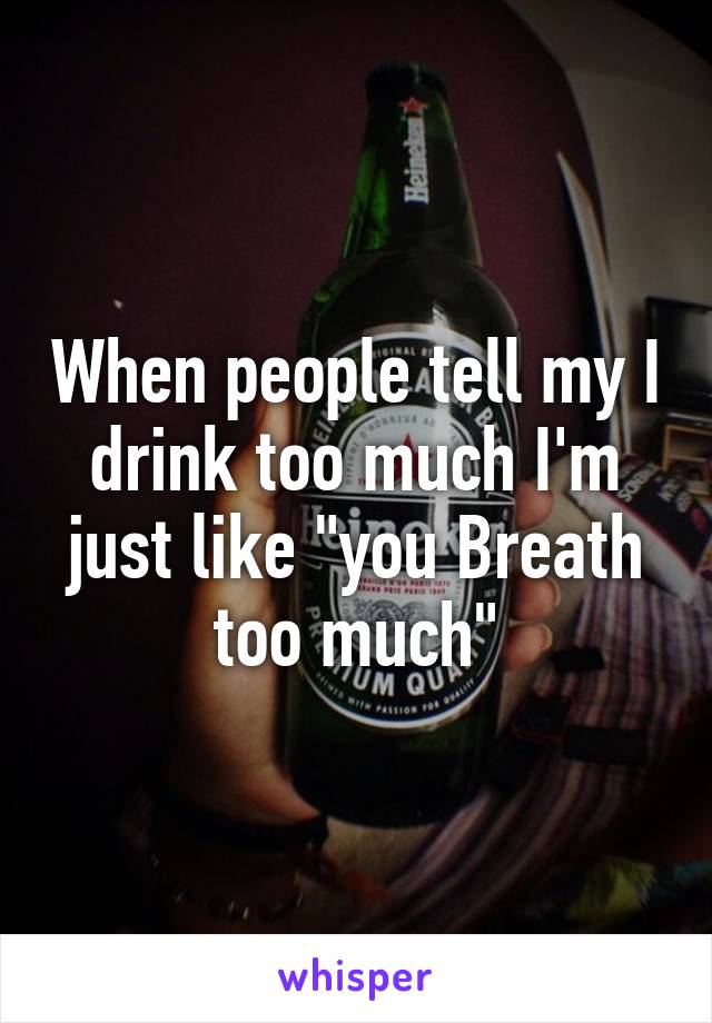 When people tell my I drink too much I'm just like "you Breath too much"