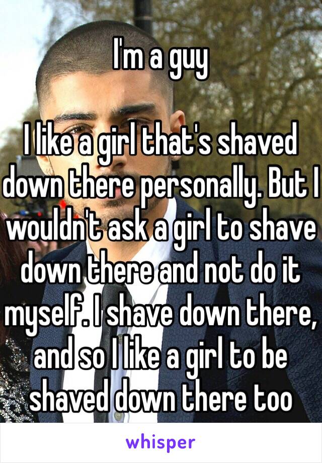 I'm a guy

I like a girl that's shaved down there personally. But I wouldn't ask a girl to shave down there and not do it myself. I shave down there, and so I like a girl to be shaved down there too