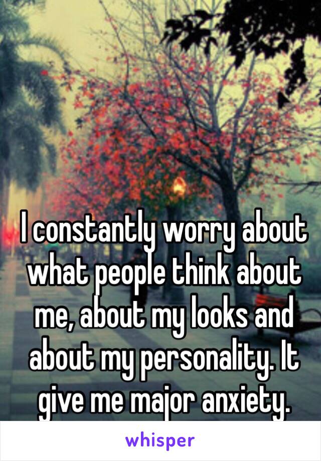 I constantly worry about what people think about me, about my looks and about my personality. It give me major anxiety. 