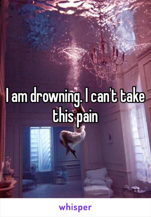 I am drowning. I can't take this pain