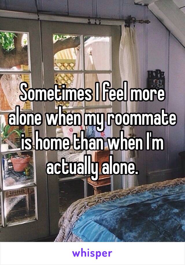 Sometimes I feel more alone when my roommate is home than when I'm actually alone. 