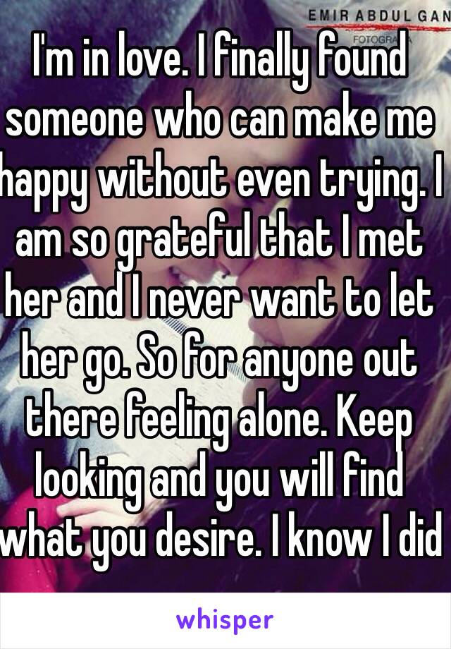 I'm in love. I finally found someone who can make me happy without even trying. I am so grateful that I met her and I never want to let her go. So for anyone out there feeling alone. Keep looking and you will find what you desire. I know I did  