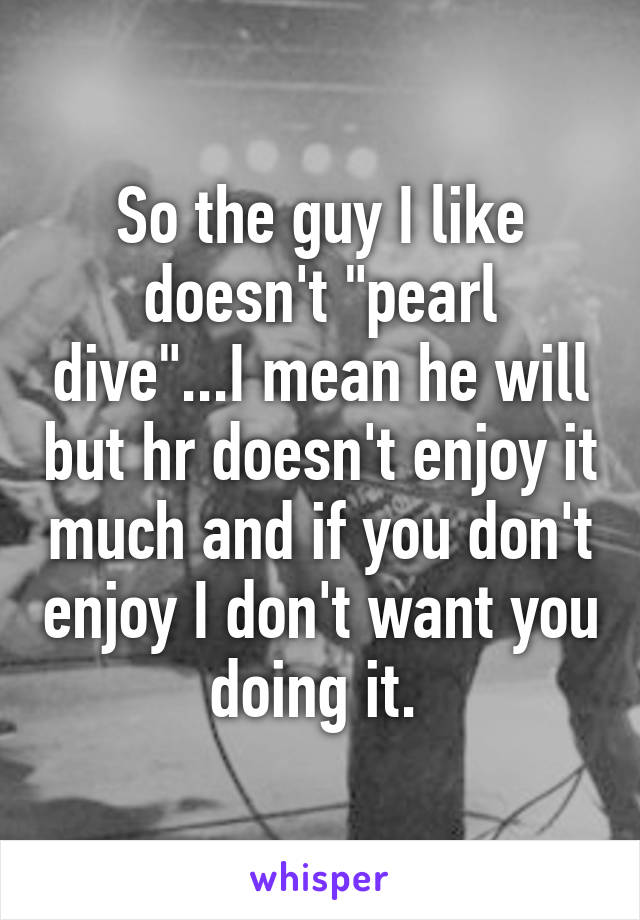 So the guy I like doesn't "pearl dive"...I mean he will but hr doesn't enjoy it much and if you don't enjoy I don't want you doing it. 