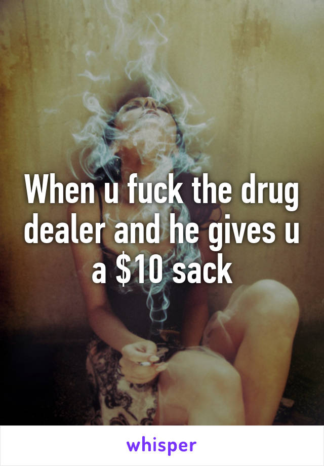 When u fuck the drug dealer and he gives u a $10 sack