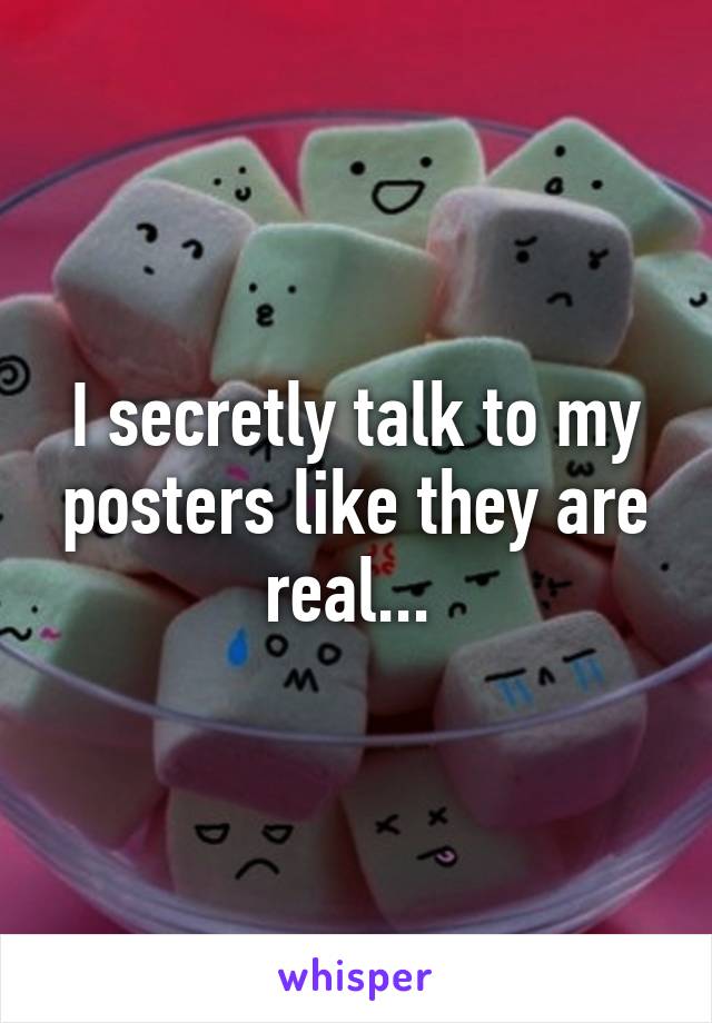 I secretly talk to my posters like they are real... 