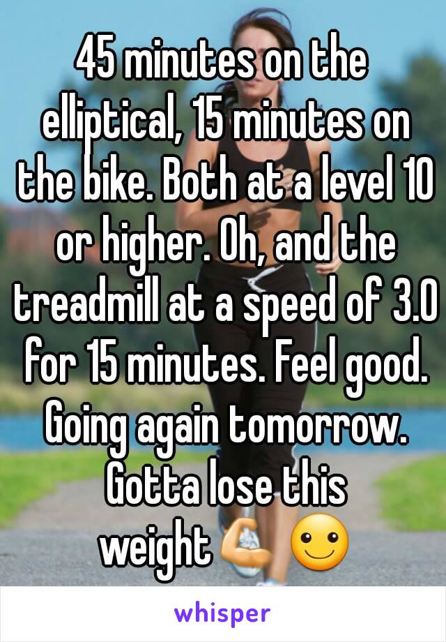 45 minutes on the elliptical, 15 minutes on the bike. Both at a level 10 or higher. Oh, and the treadmill at a speed of 3.0 for 15 minutes. Feel good. Going again tomorrow. Gotta lose this weight💪☺