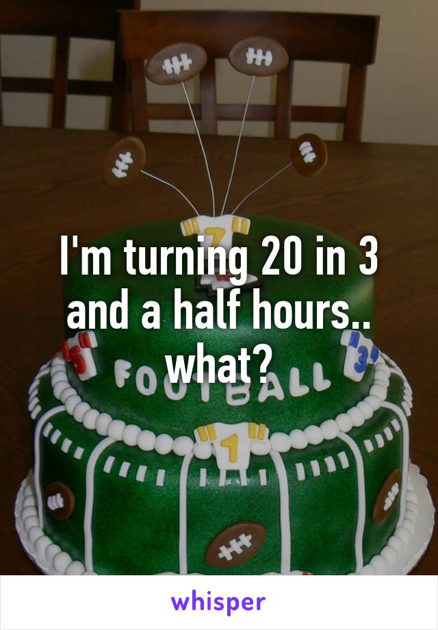 I'm turning 20 in 3 and a half hours.. what?