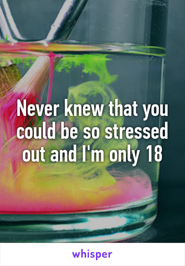 Never knew that you could be so stressed out and I'm only 18