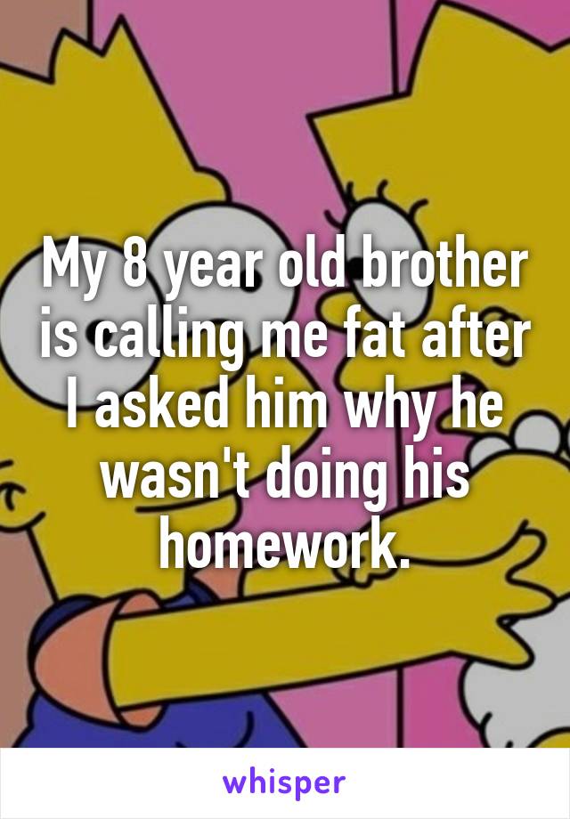 My 8 year old brother is calling me fat after I asked him why he wasn't doing his homework.