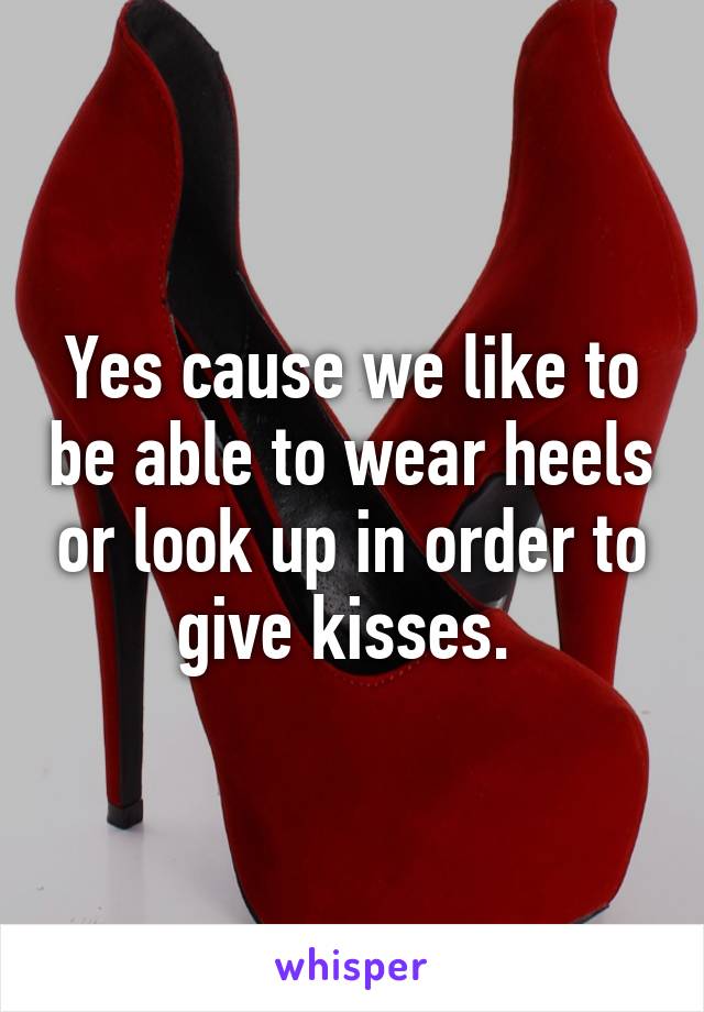 Yes cause we like to be able to wear heels or look up in order to give kisses. 