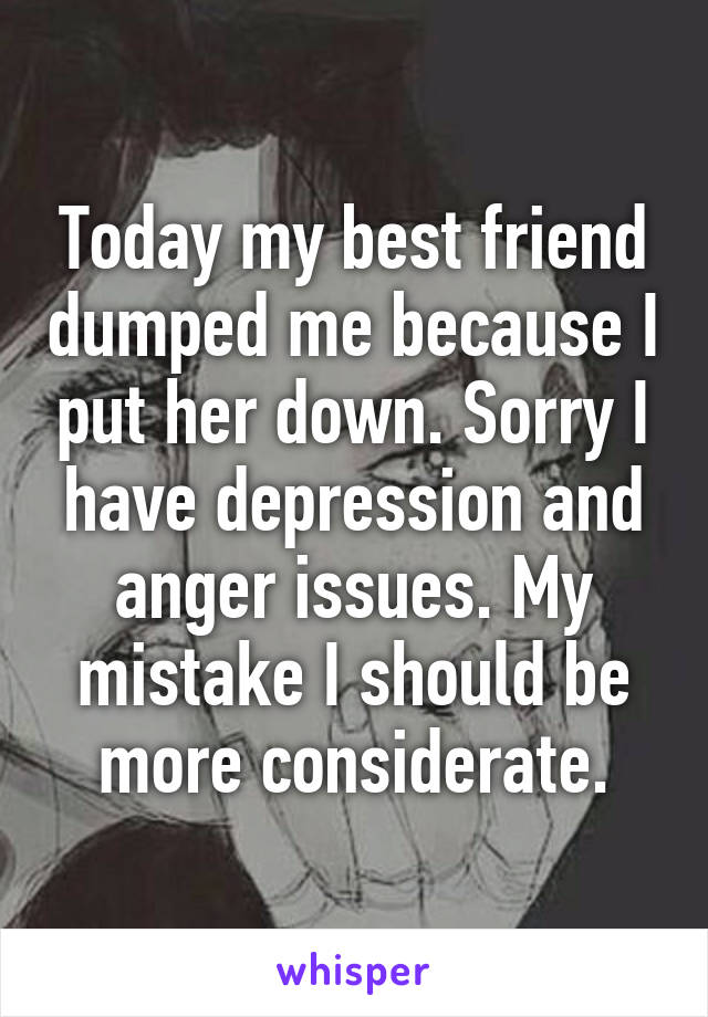 Today my best friend dumped me because I put her down. Sorry I have depression and anger issues. My mistake I should be more considerate.