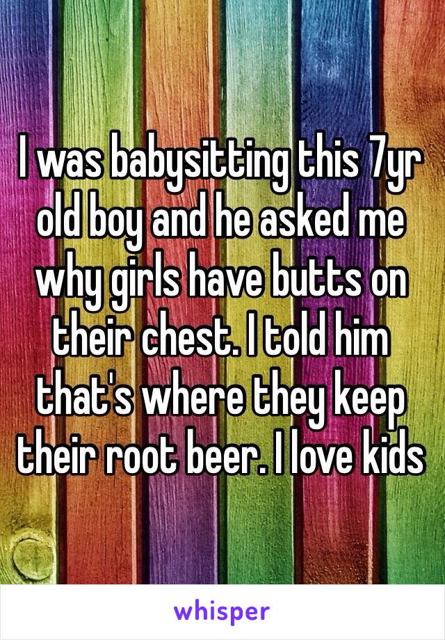 I was babysitting this 7yr old boy and he asked me why girls have butts on their chest. I told him that's where they keep their root beer. I love kids