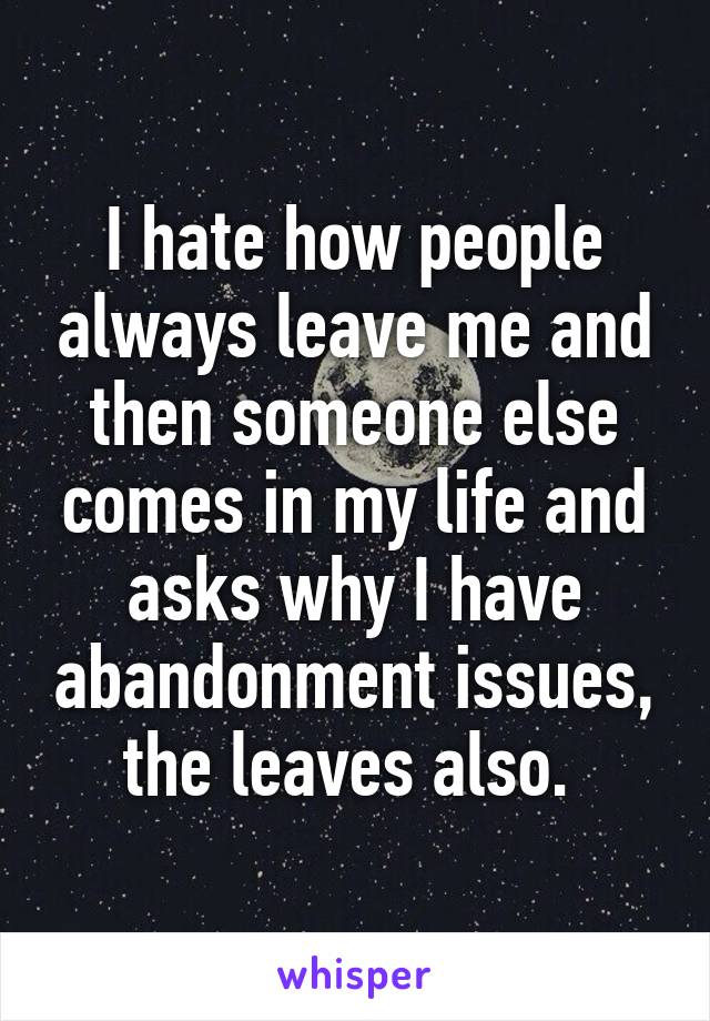 I hate how people always leave me and then someone else comes in my life and asks why I have abandonment issues, the leaves also. 