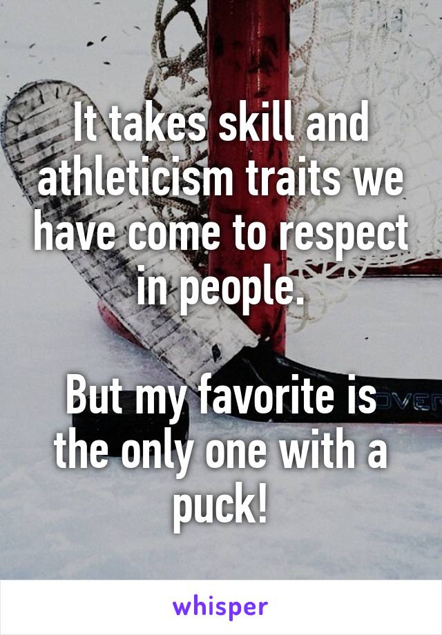 It takes skill and athleticism traits we have come to respect in people.

But my favorite is the only one with a puck!