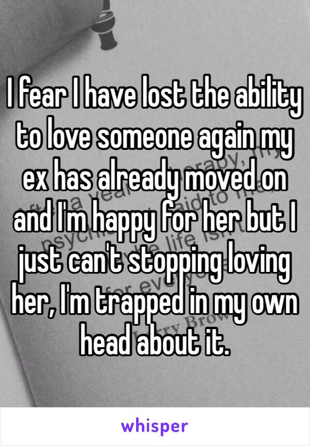 I fear I have lost the ability to love someone again my ex has already moved on and I'm happy for her but I just can't stopping loving her, I'm trapped in my own head about it. 