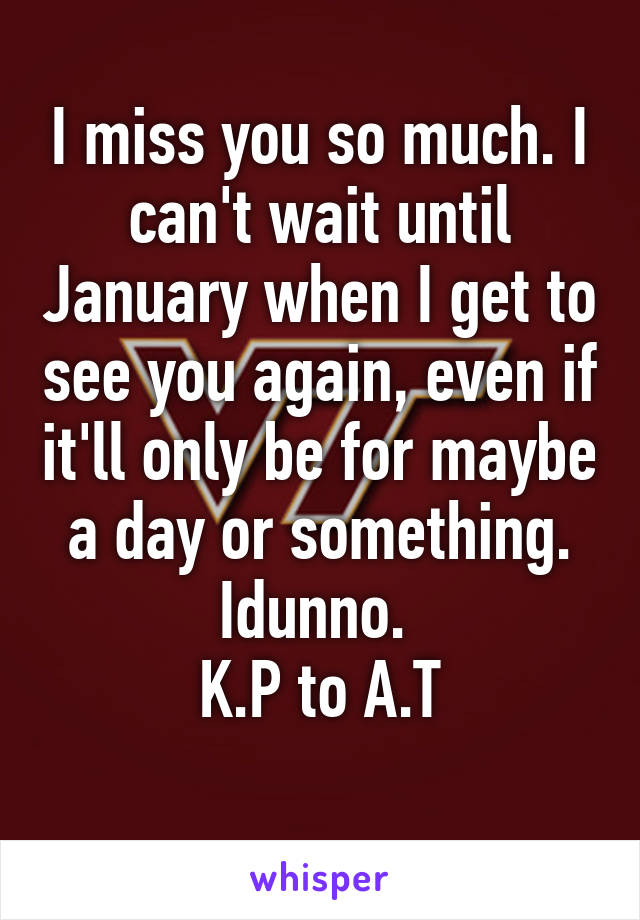 I miss you so much. I can't wait until January when I get to see you again, even if it'll only be for maybe a day or something. Idunno. 
K.P to A.T
