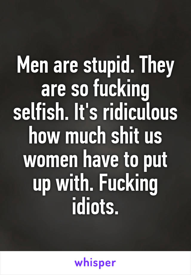 Men are stupid. They are so fucking selfish. It's ridiculous how much shit us women have to put up with. Fucking idiots.