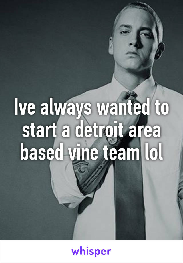 Ive always wanted to start a detroit area based vine team lol