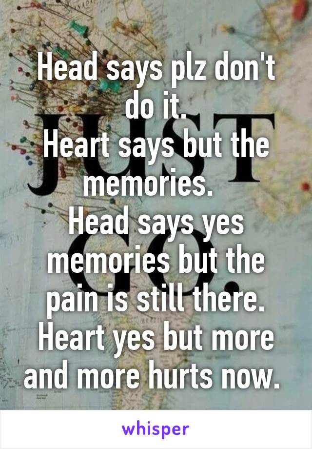 Head says plz don't do it.
Heart says but the memories.  
Head says yes memories but the pain is still there.
Heart yes but more and more hurts now. 