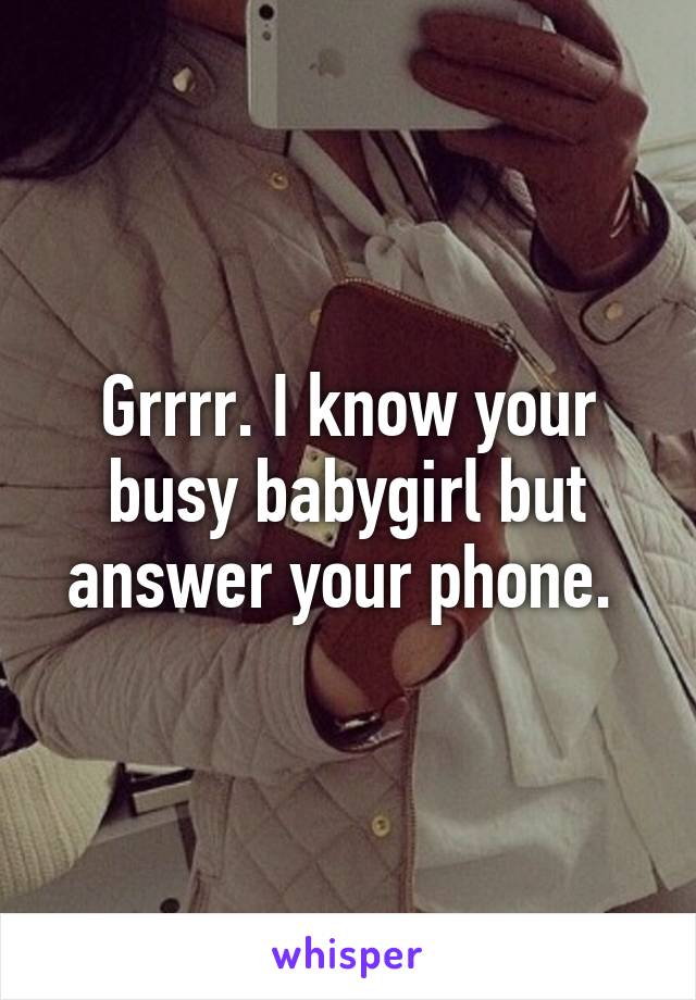 Grrrr. I know your busy babygirl but answer your phone. 