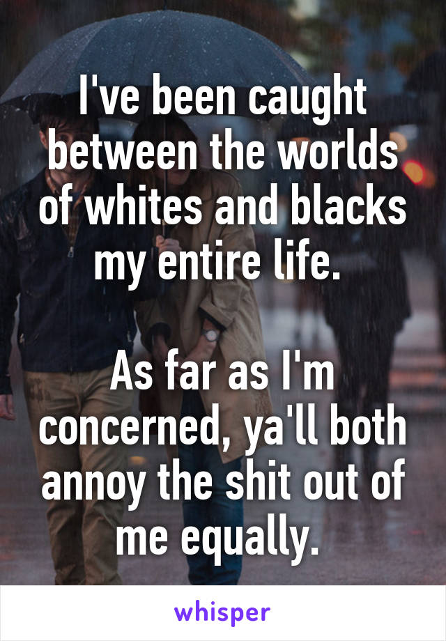 I've been caught between the worlds of whites and blacks my entire life. 

As far as I'm concerned, ya'll both annoy the shit out of me equally. 