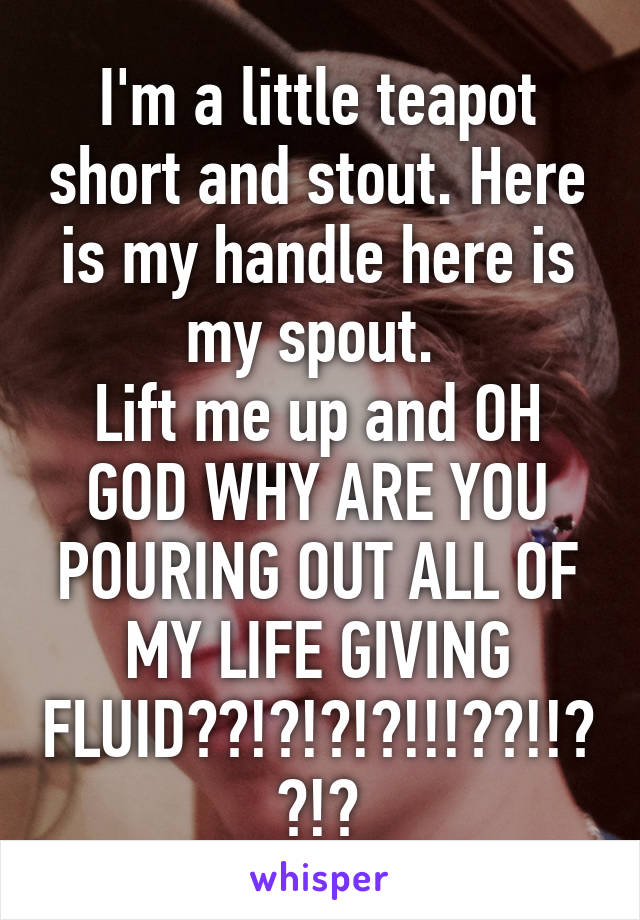 I'm a little teapot short and stout. Here is my handle here is my spout. 
Lift me up and OH GOD WHY ARE YOU POURING OUT ALL OF MY LIFE GIVING FLUID??!?!?!?!!!??!!??!?